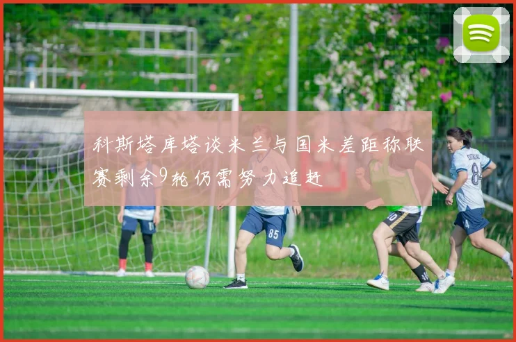 科斯塔库塔谈米兰与国米差距称联赛剩余9轮仍需努力追赶