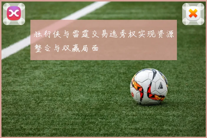 独行侠与雷霆交易选秀权实现资源整合与双赢局面