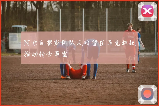 阿尔瓦雷斯团队反对留在马竞积极推动转会事宜