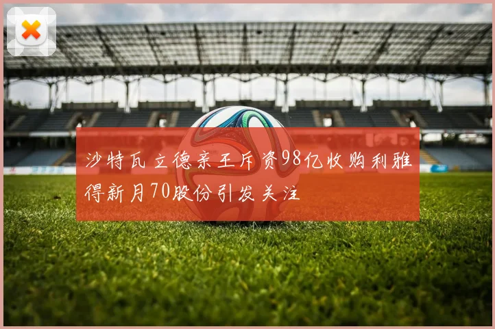 沙特瓦立德亲王斥资98亿收购利雅得新月70股份引发关注