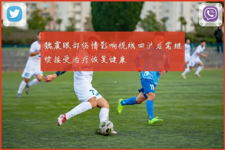 魏震眼部伤情影响视线回沪后需继续接受治疗恢复健康