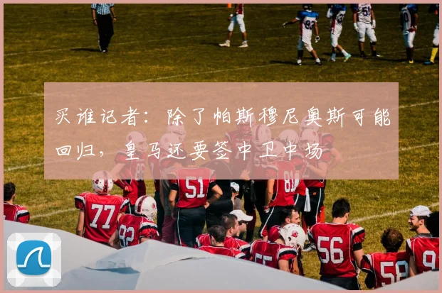 买谁记者：除了帕斯穆尼奥斯可能回归，皇马还要签中卫中场