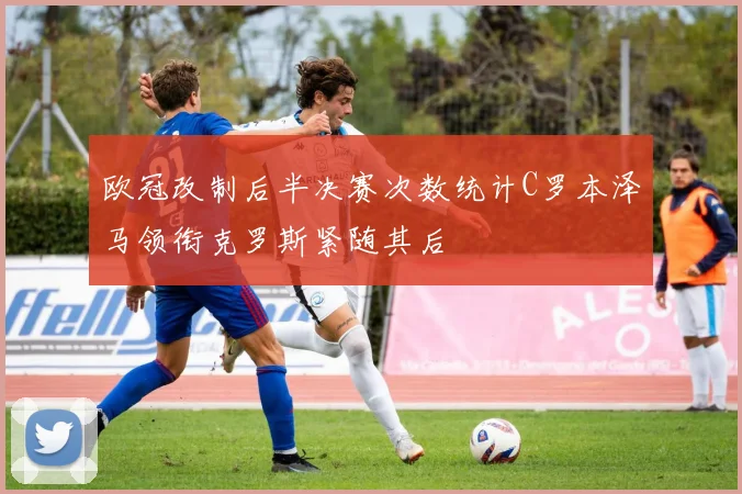 欧冠改制后半决赛次数统计C罗本泽马领衔克罗斯紧随其后