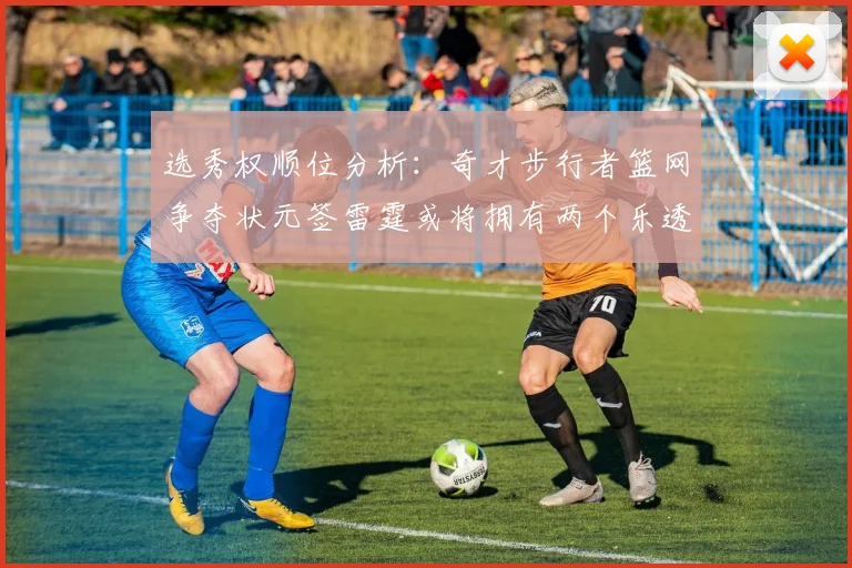 选秀权顺位分析：奇才步行者篮网争夺状元签雷霆或将拥有两个乐透签