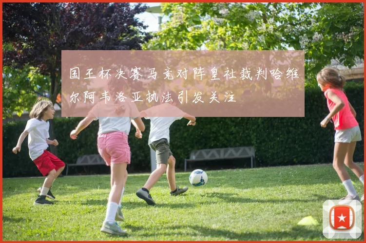 国王杯决赛马竞对阵皇社裁判哈维尔阿韦洛亚执法引发关注