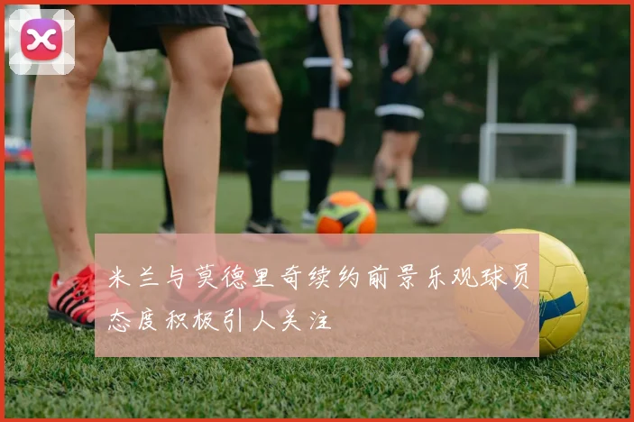 米兰与莫德里奇续约前景乐观球员态度积极引人关注