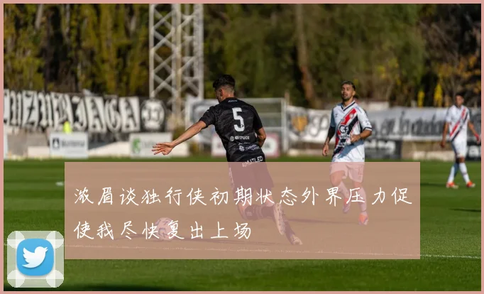 浓眉谈独行侠初期状态外界压力促使我尽快复出上场