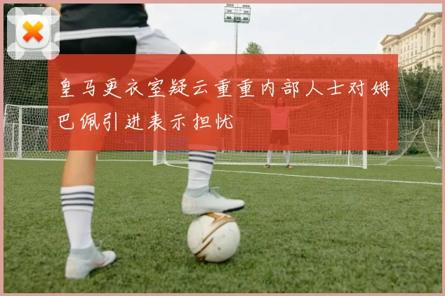 皇马更衣室疑云重重内部人士对姆巴佩引进表示担忧