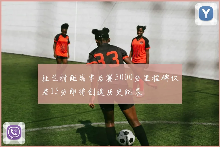 杜兰特距离季后赛5000分里程碑仅差15分即将创造历史纪录