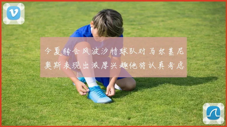 今夏转会风波沙特球队对马尔基尼奥斯表现出浓厚兴趣他将认真考虑所有选择