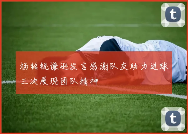 杨铭锐谦逊发言感谢队友助力进球三次展现团队精神