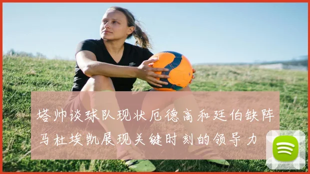 塔帅谈球队现状厄德高和廷伯缺阵马杜埃凯展现关键时刻的领导力
