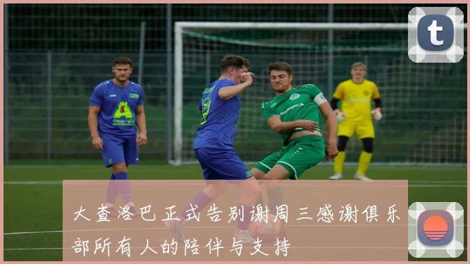 大查洛巴正式告别谢周三感谢俱乐部所有人的陪伴与支持