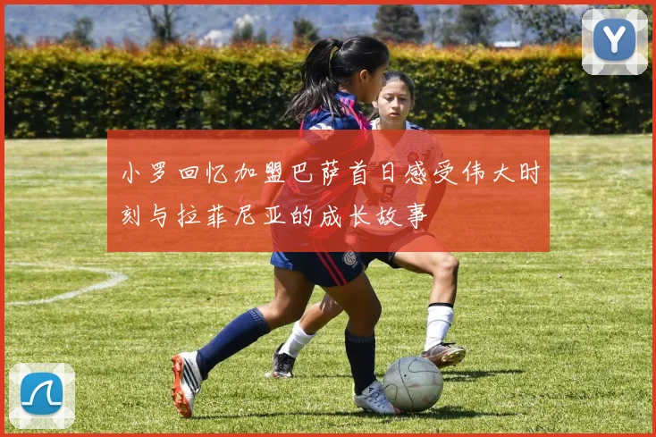 小罗回忆加盟巴萨首日感受伟大时刻与拉菲尼亚的成长故事