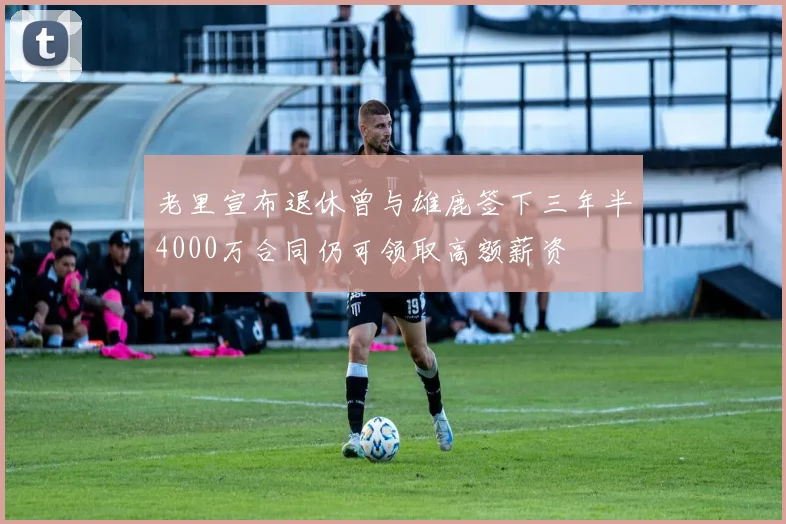 老里宣布退休曾与雄鹿签下三年半4000万合同仍可领取高额薪资