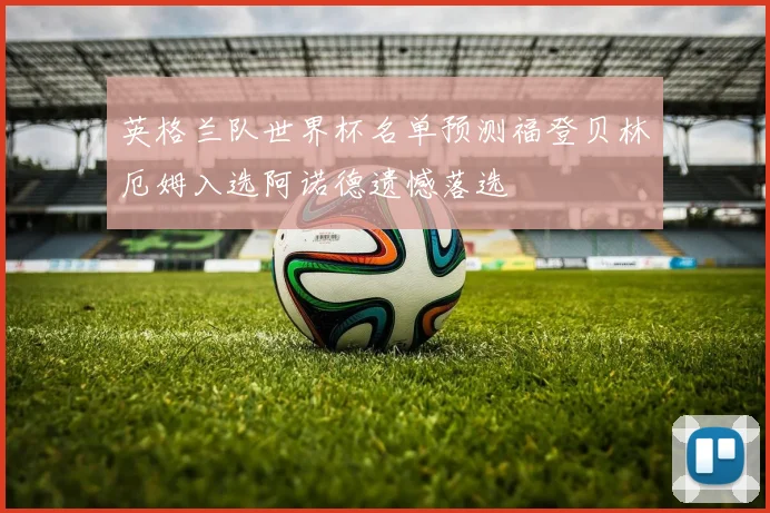 英格兰队世界杯名单预测福登贝林厄姆入选阿诺德遗憾落选