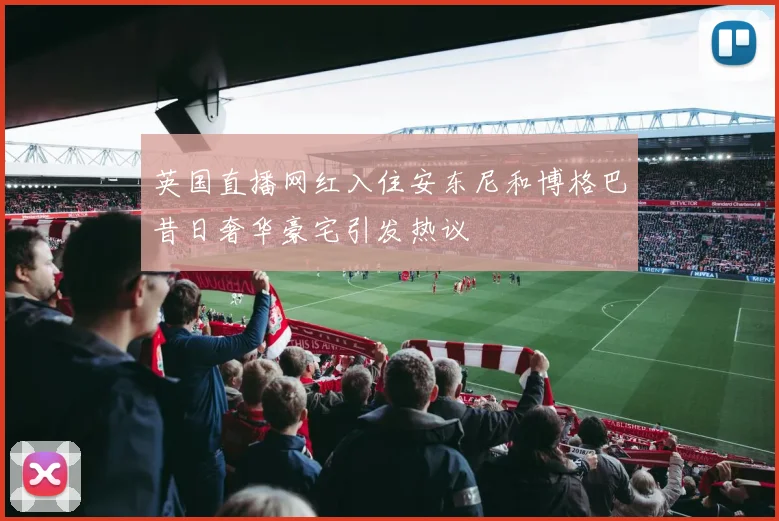 英国直播网红入住安东尼和博格巴昔日奢华豪宅引发热议