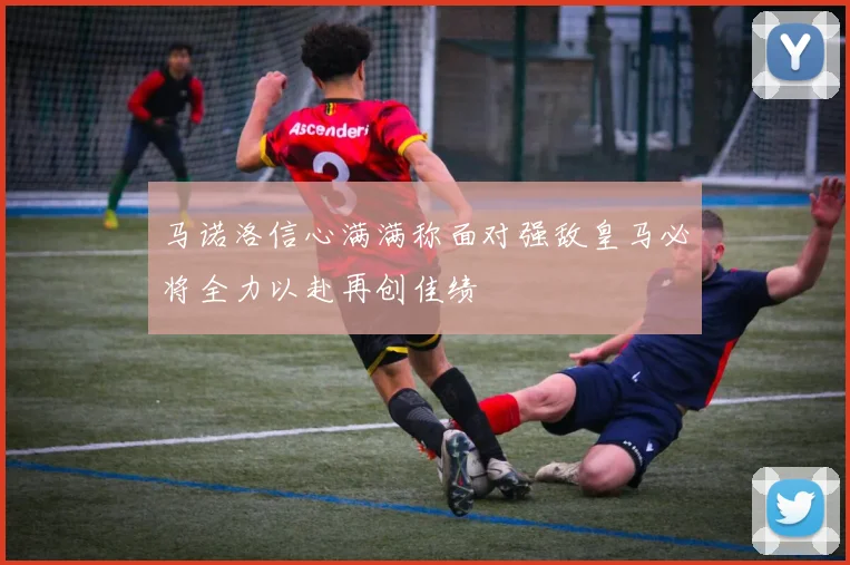 马诺洛信心满满称面对强敌皇马必将全力以赴再创佳绩