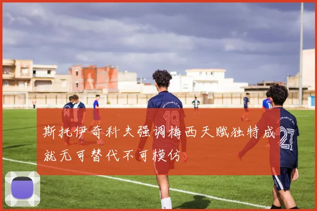 斯托伊奇科夫强调梅西天赋独特成就无可替代不可模仿