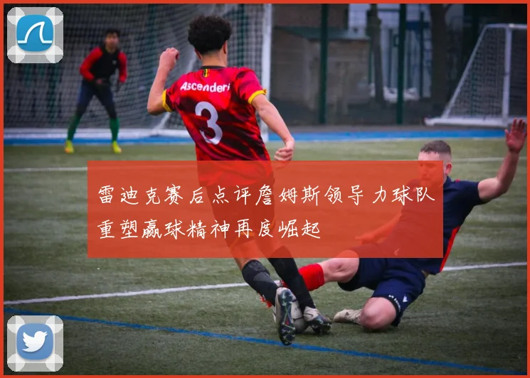 雷迪克赛后点评詹姆斯领导力球队重塑赢球精神再度崛起
