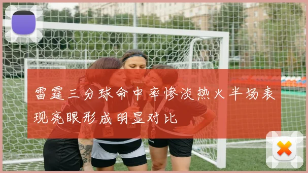 雷霆三分球命中率惨淡热火半场表现亮眼形成明显对比