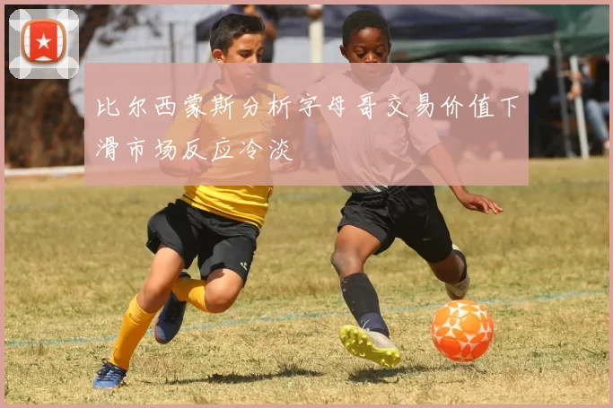 比尔西蒙斯分析字母哥交易价值下滑市场反应冷淡