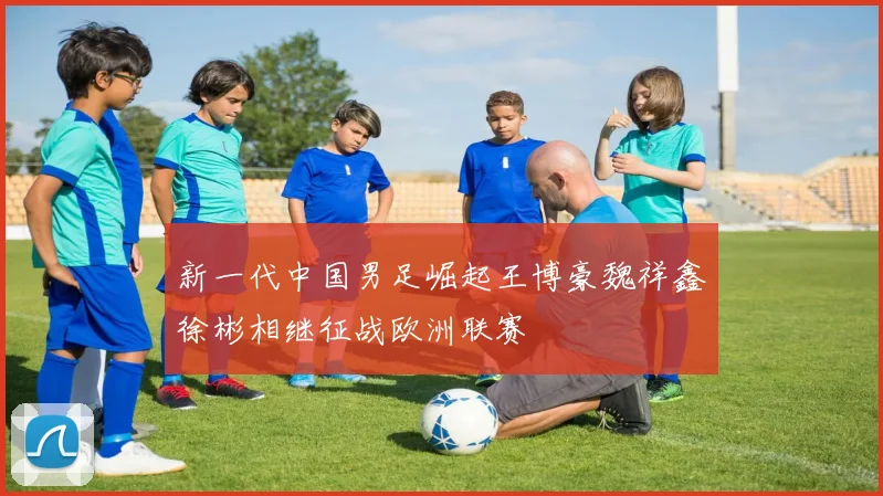 新一代中国男足崛起王博豪魏祥鑫徐彬相继征战欧洲联赛