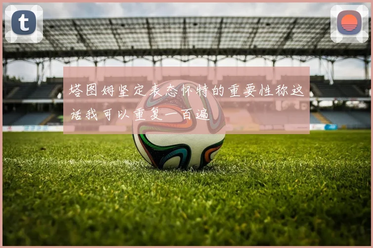 塔图姆坚定表态怀特的重要性称这话我可以重复一百遍