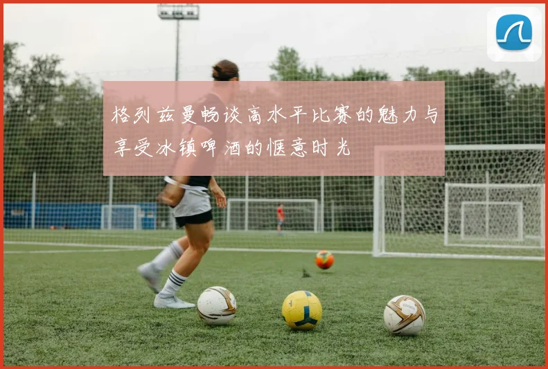 格列兹曼畅谈高水平比赛的魅力与享受冰镇啤酒的惬意时光
