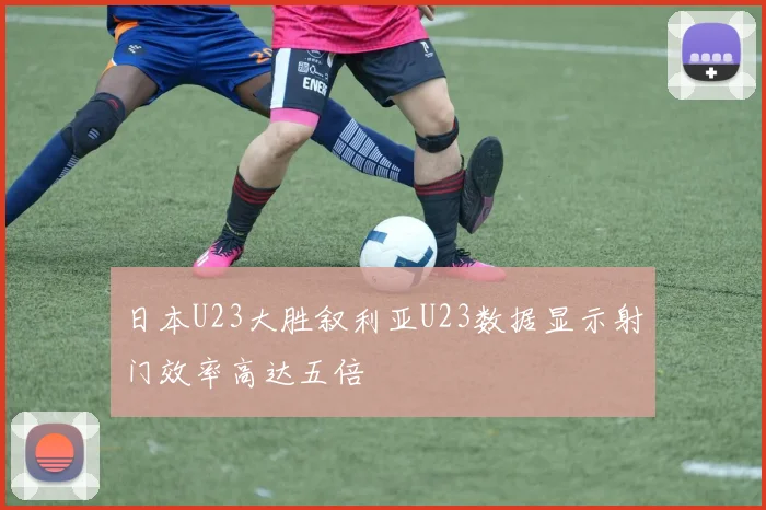 日本U23大胜叙利亚U23数据显示射门效率高达五倍