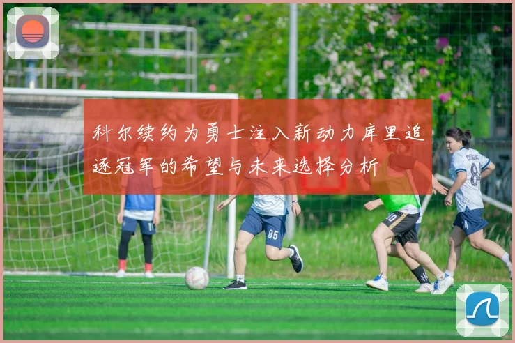 科尔续约为勇士注入新动力库里追逐冠军的希望与未来选择分析