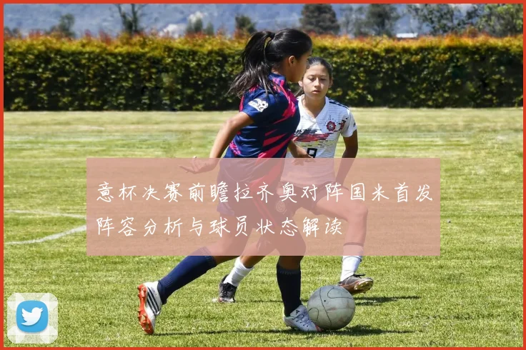 意杯决赛前瞻拉齐奥对阵国米首发阵容分析与球员状态解读