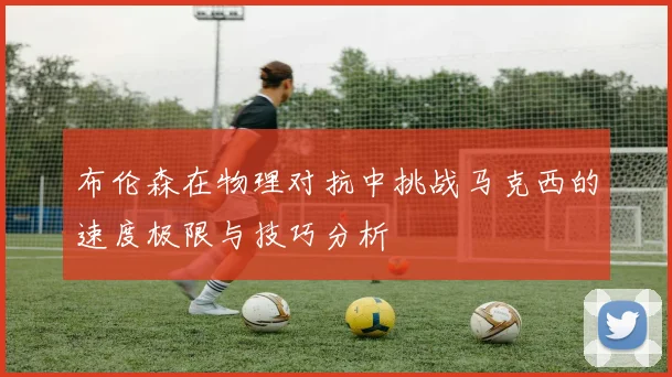 布伦森在物理对抗中挑战马克西的速度极限与技巧分析