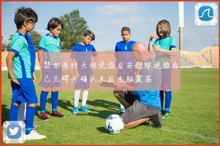 瑟尔洛特头部受伤后安慰球迷称自己无碍并确认未发生脑震荡